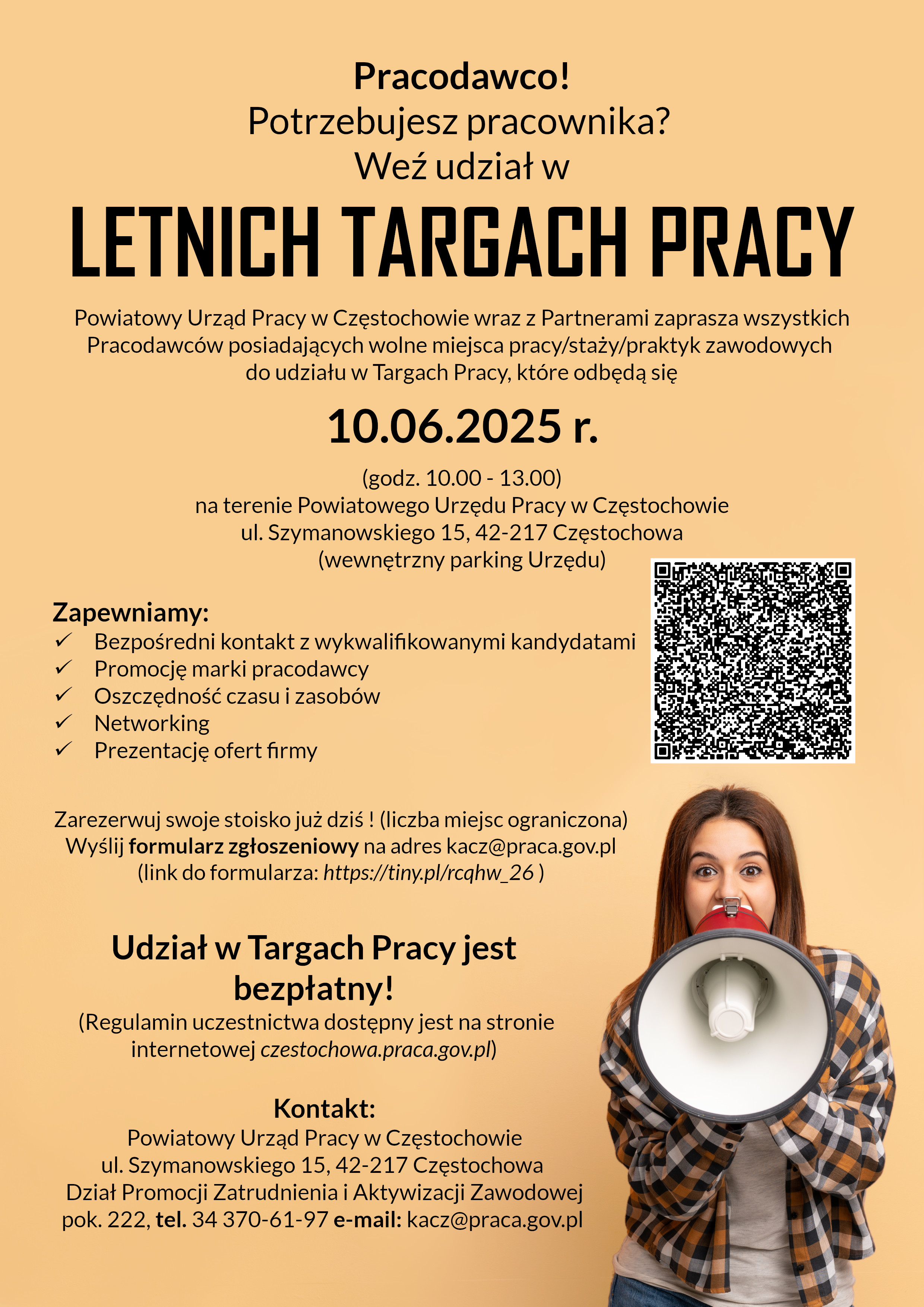 Zapraszamy  Pracodawców na Letnie Targi Pracy. Powiatowy Urząd Pracy w Częstochowie wraz z Partnerami zaprasza wszystkich Pracodawców posiadających wolne miejsca pracy/staży/praktyk zawodowych do udziału w Letnich Targach Pracy, które odbędą się 10.06.2025 r. (godz. 10.00 - 13.00) na terenie Powiatowego Urzędu Pracy w Częstochowie ul. Szymanowskiego 15, (wewnętrzny parking Urzędu). Honorowy patronat nad wydarzeniem objęli: Prezydent Częstochowy Krzysztof Matyjaszczyk i Starosta Częstochowski Krzysztof Smela. Podczas Targów Pracy będą mieli Państwo możliwość: zaprezentowania swojej firmy jako atrakcyjnego pracodawcy, prowadzenia bezpośrednich rozmów rekrutacyjnych z kandydatami, budowania pozytywnego wizerunku Państwa firmy, nawiązania cennych kontaktów z innymi firmami i instytucjami. Wszystkich zainteresowanych udziałem w Targach Pracy prosimy o: wypełnienie formularza zgłoszeniowego dostępnego pod adresem https://tiny.pl/rcqhw_26, przesłanie zgłoszenia na adres kacz@praca.gov.pl Udział w Targach Pracy jest bezpłatny! Regulamin uczestnictwa dostępny jest na stronie internetowej https://czestochowa.praca.gov.pl  W przypadku pytań prosimy o kontakt: Powiatowy Urząd Pracy w Częstochowie ul. Szymanowskiego 15, 42-217 Częstochowa, Dział Promocji Zatrudnienia i Aktywizacji Zawodowej, pok. 222, tel. 34 370-61-97 e-mail: kacz@praca.gov.pl