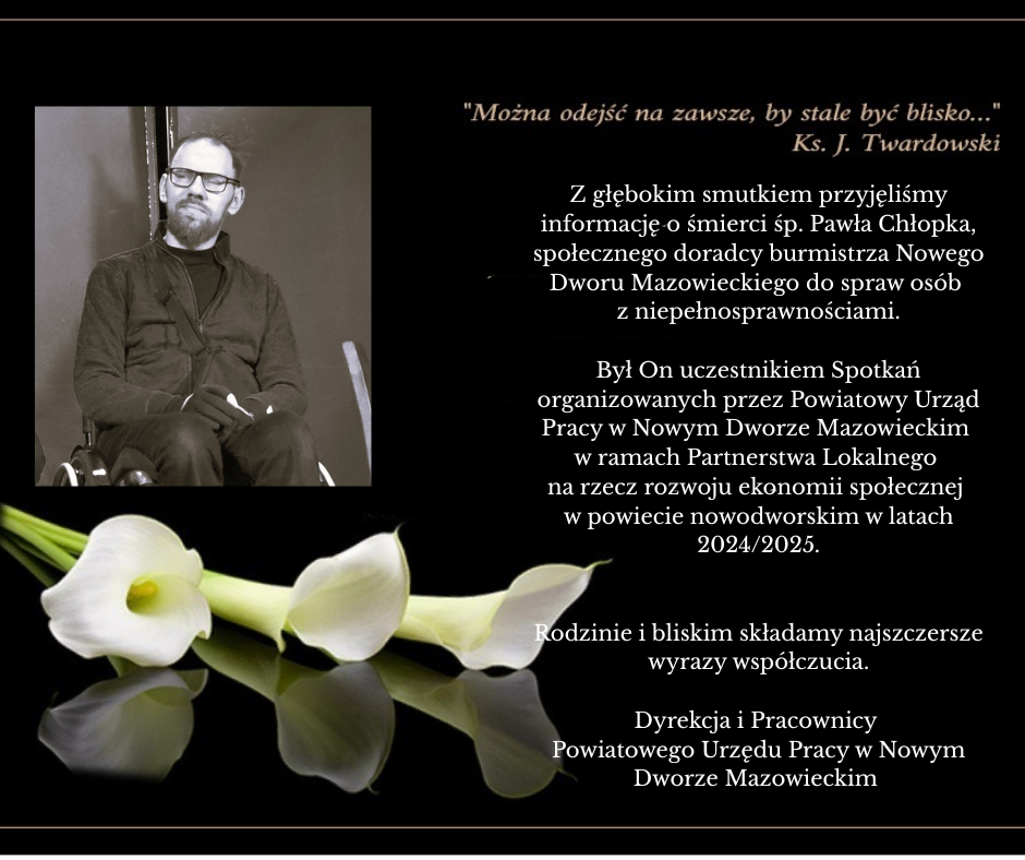 Z głębokim smutkiem przyjęliśmy informację o śmierci śp. Pawła Chłopka, społecznego doradcy burmistrza Nowego Dworu Mazowieckiego do spraw osób z niepełnosprawnościami. Był On uczestnikiem Spotkań organizowanych przez Powiatowy Urząd Pracy w Nowym Dworze Mazowieckim w ramach Partnerstwa Lokalnego na rzecz rozwoju ekonomii społecznej w powiecie nowodworskim w latach 2024/2025. Rodzinie i bliskim składamy najszczersze wyrazy współczucia. Dyrekcja i Pracownicy Powiatowego Urzędu Pracy w Nowym Dworze Mazowieckim