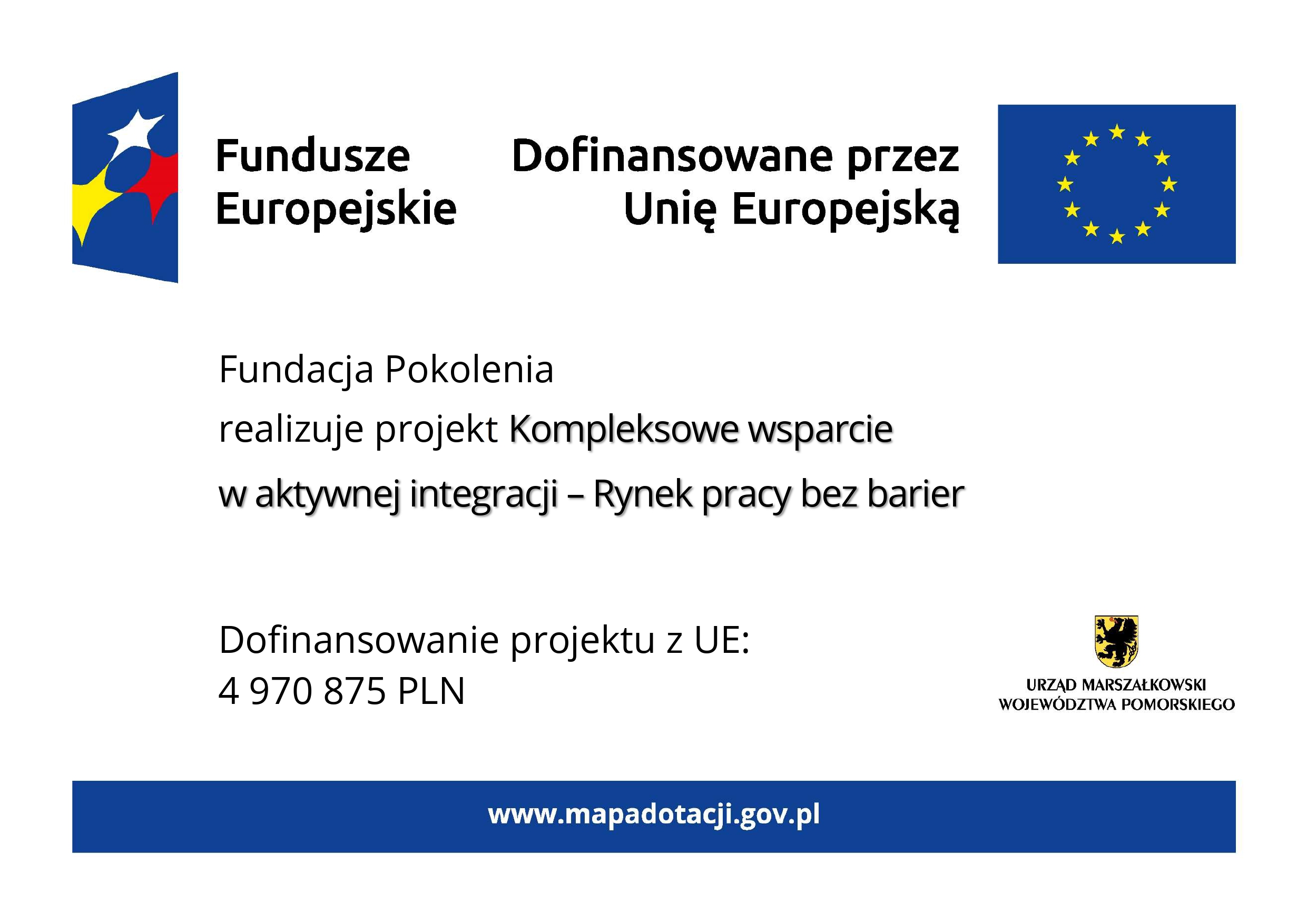 Grafika przedstawia plakat na białym tle. Na górze znajdują się oznaczenia Funduszy Europejskich wraz z flagą UE i dopiskiem Dofinansowano przez Unię Europejską. W części głównej znajduje się tekst: Fundacja Pokolenia realizuje projekt Kompleksowe wsparcie w aktywnej integracji – Rynek pracy bez barier. W dolnej części tablicy po lewej stronie znajduje się informacja o wysokości dofinansowania projektu z Unii Europejskiej, która wynosi 4 miliony 970 tysięcy 875 złotych. Natomiast z prawej strony znajduje się herb województwa pomorskiego z podpisem: urząd marszałkowski województwa pomorskiego. Na samym dole tablicy znajduje się niebieski pasek z wyszczególnionym po środku adresem strony internetowej www.mapadotacji.gov.pl